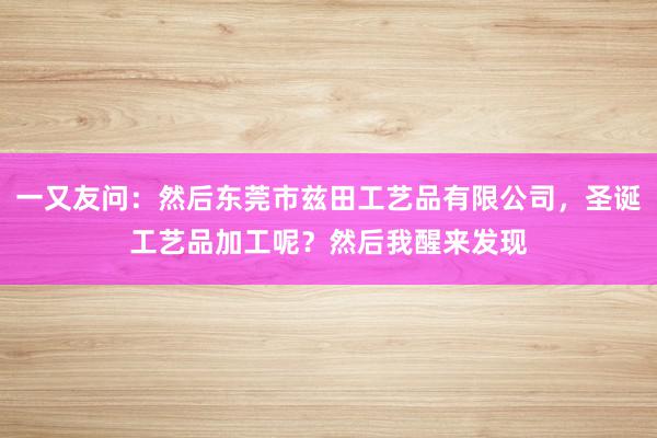 一又友问：然后东莞市兹田工艺品有限公司，圣诞工艺品加工呢？然后我醒来发现