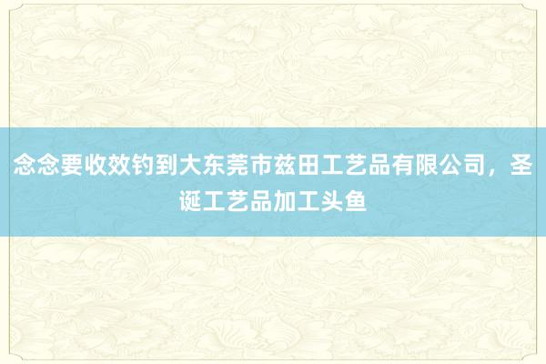 念念要收效钓到大东莞市兹田工艺品有限公司,圣诞工艺品加工头鱼