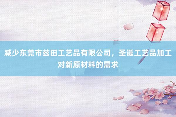 减少东莞市兹田工艺品有限公司，圣诞工艺品加工对新原材料的需求
